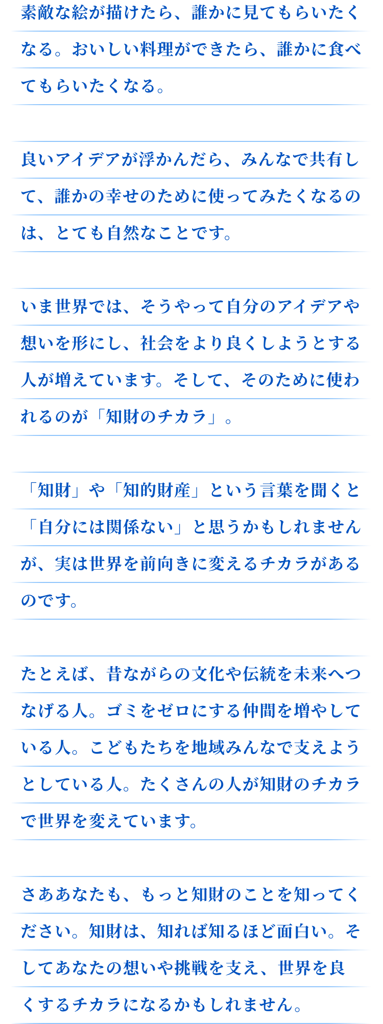 素敵な絵が描けたら、誰かに見てもらいたくなる。おいしい料理ができたら、誰かに食べてもらいたくなる。良いアイデアが浮かんだら、みんなで共有して、誰かの幸せのために使ってみたくなるのは、とても自然なことです。いま世界では、そうやって自分のアイデアや想いを形にし、社会をより良くしようとする人が増えています。そして、そのために使われるのが「知財のチカラ」。「知財」や「知的財産」という言葉を聞くと「自分には関係ない」と思うかもしれませんが、実は世界を前向きに変えるチカラがあるのです。たとえば、昔ながらの文化や伝統を未来へつなげる人。ゴミをゼロにする仲間を増やしている人。こどもたちを地域みんなで支えようとしている人。たくさんの人が知財のチカラで世界を変えています。さああなたも、もっと知財のことを知ってください。知財は、知れば知るほど面白い。そしてあなたの想いや挑戦を支え、世界を良くするチカラになるかもしれません。