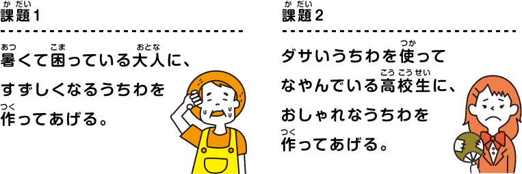 課題1 暑くて困っている大人に、すずしくなるうちわを作ってあげる。 課題2 ダサいうちわを使ってなやんでいる高校生に、おしゃれなうちわを作ってあげる。