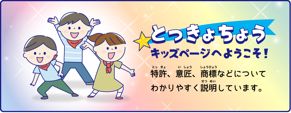 とっきょちょう キッズページへようこそ！ 特許、意匠、商標などについてわかりやすく説明しています。