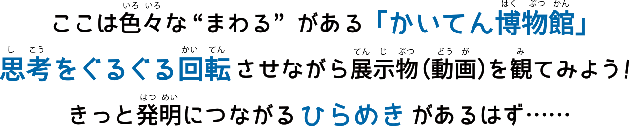 ここは色々なまわるがある「かいてん博物館」 思考をぐるぐる回転させながら展示物（動画）を見てみよう！ きっと発明につながるひらめきがあるはず・・・・・・