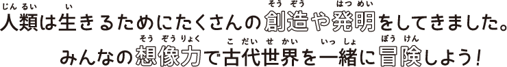 人類は生きるためにたくさんの創造や発明をしてきました。みんなの想像力で古代世界を一緒に冒険しよう！