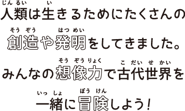 人類は生きるためにたくさんの創造や発明をしてきました。みんなの想像力で古代世界を一緒に冒険しよう！