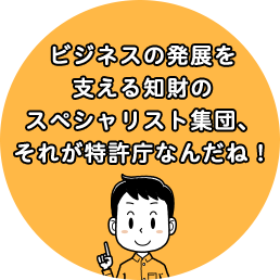 ビジネスの発展を支える知財のスペシャリスト集団、それが特許庁なんだね！