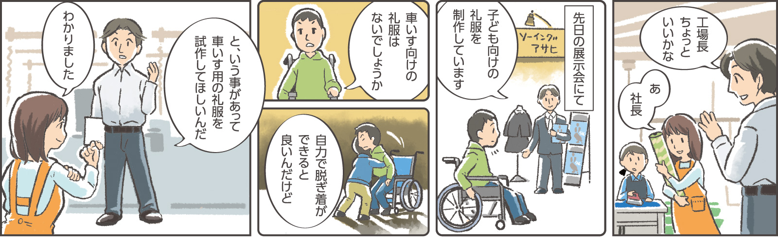 1コマ目の吹き出し：社長「工場長ちょっといいかな」女性社員A「あ、社長」　2コマ目地の文：「先日の展示会にて」　2コマ目吹き出し：社長「子ども向けの礼服を制作しています」　3コマ目吹き出し：消費者「車いす向けの礼服はないでしょうか」　4コマ目吹き出し：消費者「自力で脱ぎ着ができると良いんだけど」　5コマ目吹き出し：社長「と、いう事があって車いす用の礼服を試作してほしいんだ」女性社員A「わかりました」