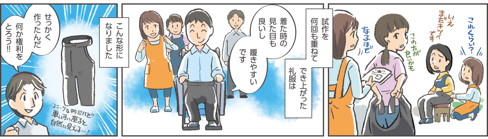 6コマ目：女性社員B「これくらい？」女性社員C「いえまだキツイです」女性社員D「この方が良いかも」女性社員A「なるほど」　7コマ目地の文：「試作を何回も重ねてでき上がった礼服は」　7コマ目吹き出し：消費者「着た時の見た目も良いし履きやすいです」　8コマ目地の文：「こんな形になりました」「ユニークな形だけど車いすに座ると自然に見える…！」　8コマ目吹き出し：社長「せっかく作ったんだ　何か権利をとろう‼」