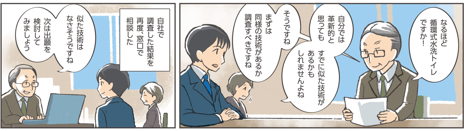 8コマ目吹き出し：窓口係員「なるほど循環式水洗トイレですか！」専務「自分では革新的と思ってもすでに似た技術があるかもしれませんよね」窓口係員「そうですね」「まずは同様の技術があるか調査すべきですね」9コマ目地の文：「自社で調査した結果を再度、窓口で相談した」9コマ目吹き出し：窓口係員「似た技術はなさそうですね」「次は出願を検討してみましょう」