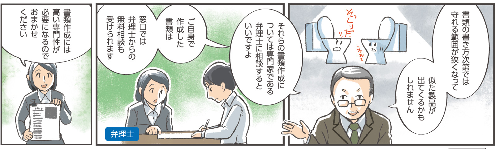 10コマ目吹き出し：窓口係員「書類の書き方次第では守れる範囲が狭くなって似た製品が出てくるかもしれません」「それらの書類作成については専門家である弁理士に相談するといいですよ」11コマ目吹き出し：窓口係員「ご自身で作成した書類は窓口では弁理士からの無料相談も受けられます」12コマ目吹き出し：弁理士「書類作成には高い専門性が必要になるのでおまかせください」