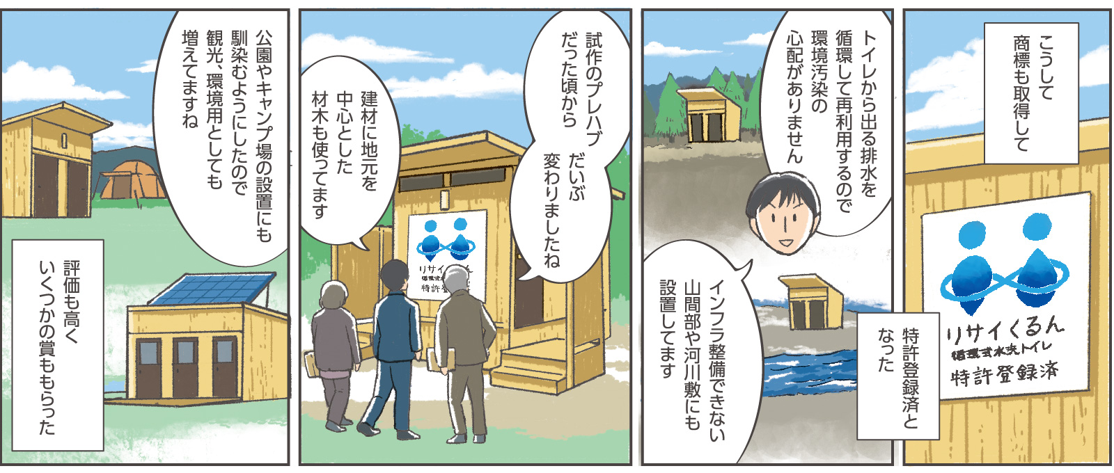 16コマ目地の文：「こうして商標も取得して特許登録済となった」17コマ目吹き出し：専務「トイレから出る排水を循環して再利用するので環境汚染の心配がありません」「インフラ整備できない山間部や河川敷にも設置してます」18コマ目吹き出し：窓口係員「試作のプレハブだった頃からだいぶ変わりましたね」専務「建材に地元を中心とした材木も使ってます」19コマ目吹き出し：「公園やキャンプ場の設置にも馴染むようにしたので観光、環境用としても増えてますね」19コマ目地の文：「評価も高くいくつかの賞ももらった」