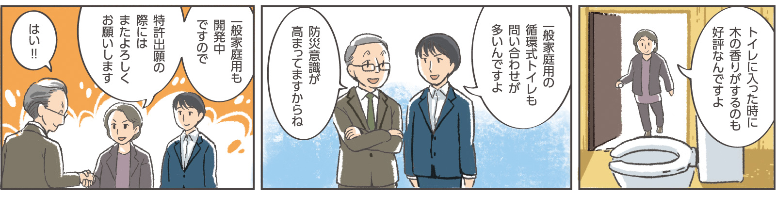 20コマ目吹き出し：社長「トイレに入った時に木の香りがするのも好評なんですよ」21コマ目吹き出し：専務「一般家庭用の循環式トイレも問い合わせが多いんですよ」窓口係員：「防災意識が高まってますからね」22コマ目吹き出し：社長「一般家庭用も開発中ですので特許出願の際にはまたよろしくお願いします」窓口係員「はい！！」