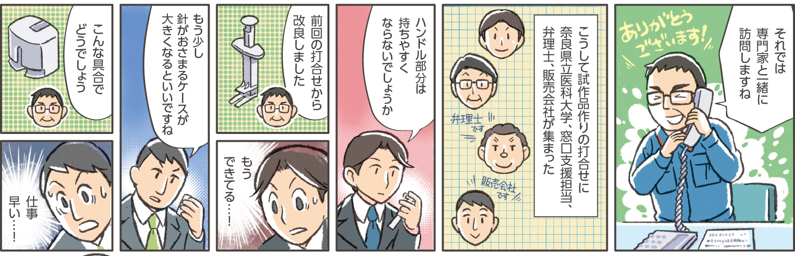 18コマ目吹き出し：窓口支援担当「それでは専門家と一緒に訪問しますね」社長「ありがとうございます！」　19コマ目地の文：「こうして試作品作りの打合せに奈良県立医科大学、窓口支援担当、弁理士、販売会社が集まった」「弁理士です」「販売会社です」　20コマ目吹き出し：奈良県立医科大学「ハンドル部分は持ちやすくならないでしょうか」　21コマ目吹き出し：社長「前回の打合せから改良しました」　22コマ目地の文：奈良県立医科大学「もうできてる…！」　23コマ目吹き出し：販売会社「もう少し針がおさまるケースが大きくなるといいですね」　24コマ目吹き出し：社長「こんな具合でどうでしょう」　25コマ目地の文：販売会社「仕事早い…！」