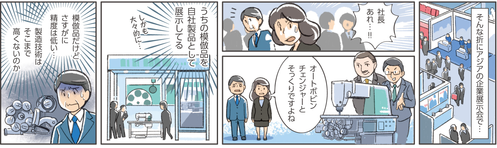 13コマ目地の文：そんな折にアジアの企業展示会で・・・　14コマ目吹き出し：女性社員C「社長、あれ・・・！！」　15コマ目吹き出し：女性社員C「オートボビンチェンジャーとそっくりですよね」　16コマ目地の文：うちの模倣品を自社製品として展示してる　しかも大々的に・・・　17コマ目地の文：模倣品だけどさすがに精度は低い・・・製造技術はそこまで高くないのか