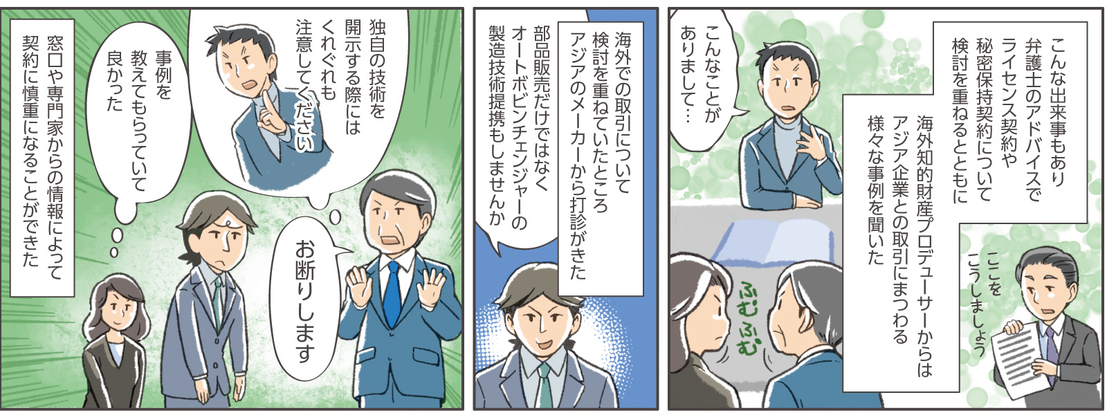 18コマ目地の文：こんな出来事もあり弁護士のアドバイスでライセンス契約や秘密保持契約について検討を重ねるとともに海外知的財産プロデューサーからはアジア企業との取引にまつわる様々な事例を聞いた　18コマ目弁護士横地の文：ここをこうしましょう　18コマ目吹き出し：海外知的財産プロデューサー「こんなことがありまして・・・」　18コマ目地の文：ふむふむ　19コマ目地の文：海外での取引について検討を重ねていたところアジアのメーカーから打診がきた　19コマ目吹き出し：アジアのメーカー男性社員「部品販売だけではなくオートボビンチェンジャーの製造技術提携もしませんか」　20コマ目吹き出し：社長「お断りします」海外知的財産プロデューサー「独自の技術を開示する際にはくれぐれも注意してください」女性社員C「事例を教えてもらっていて良かった」　20コマ目地の文：窓口や専門家からの情報によって契約に慎重になることができた