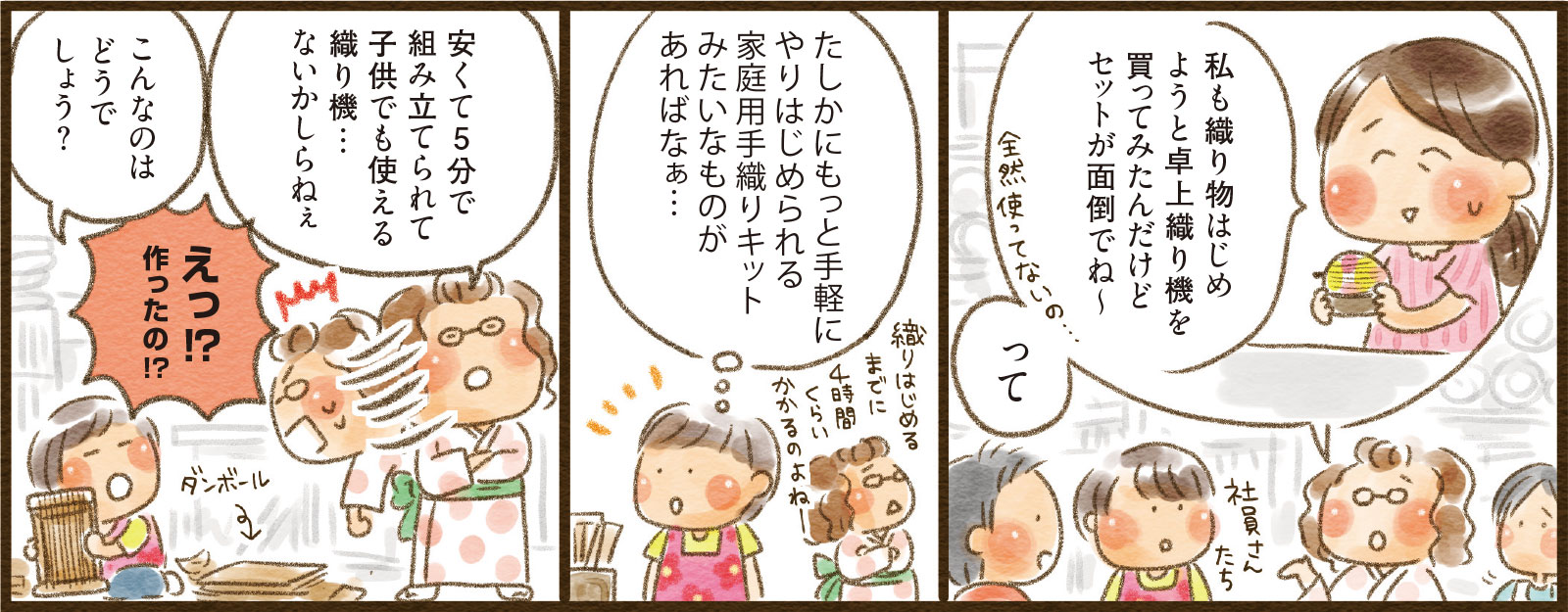 12コマ目吹き出し：私も織り物はじめようと卓上織り機を買ってみたんだけどセットが面倒でね∼ って　13コマ目吹き出し：たしかにもっと手軽にやりはじめられる家庭用手織りキットみたいなものがあればなぁ…　14コマ目吹き出し：安くて5分で組み立てられて子供でも使える織り機…ないかしらねぇ こんなのはどうでしょう？ えっ！？作ったの！？