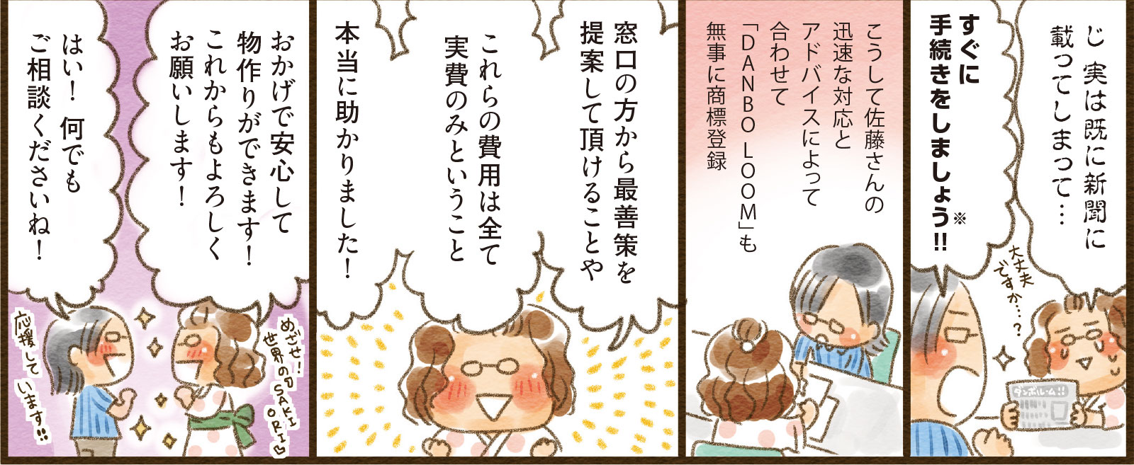18コマ目吹き出し：じ 実は既に新聞に載ってしまって… すぐに手続きをしましょう※！！　19コマ目地の文：こうして佐藤さんの迅速な対応とアドバイスによって合わせて「DANBO LOOM」も無事に商標登録　20コマ目吹き出し：窓口の方から最善策を提案して頂けることやこれらの費用は全て実費のみということ本当に助かりました！　21コマ目吹き出し：おかげで安心して物作りができます！これからもよろしくお願いします！ はい！ 何でもご相談くださいね！