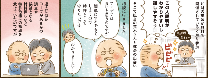 7コマ目地の文：知財の講習が無料で開催されると知り参加　窓口担当荒木さん　この人説明がわかりやすいし話しやすそう！！　ビビビ…！！　そこで担当の荒木さんと運命の出会い　8コマ目吹き出し：相談に行きました　アイデアは良いと思うのですが簡単にマネできてしまうので特許として守りたいです！　わかりました！　9コマ目吹き出し：過去に似たロープがあるかの調査や候補となる材料探しなど特許取得への指導を受けていたのですが