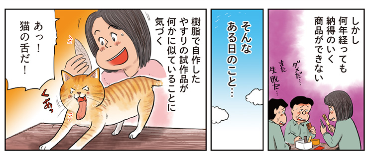 5コマ目地の文：しかし何年経っても納得のいく商品ができない　6コマ目地の文：そんなある日のこと…　7コマ目地の文：樹脂で自作したやすりの試作品が何かに似ていることに気づく　あっ猫の舌だ！