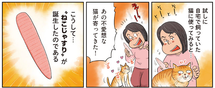 8コマ目地の文：試しに自宅で飼っていた猫に使ってみると…　9コマ目地の文：あの無愛想な猫が寄ってきた！　10コマ目地の文：こうして…