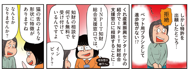11コマ目地の文：しかし特許を出願したところ…　拒絶　ペット用ブラシとして進歩性がない！？　12コマ目地の文：くれ産業振興センターからの紹介でINPIT知財総合支援窓口に相談することに…　INPIT知財総合支援窓口では、知財の相談を何でも無料で受け付けているんですよ　インピット？　13コマ目地の文：猫の舌のような形状に特徴がありますね　なんとかなりませんか？