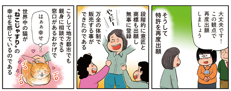 14コマ目地の文：大丈夫です！この観点で再度出願しましょう そうして特許を再度出願 15コマ目地の文：段階的に意匠と商標も出願し無事に登録 万全の体制で販売する事ができたのである 16コマ目地の文：はぁぁ幸せ こうして地方都市でも親身に相談できる窓口があるおかげで世界中の猫がねこじゃすりの幸せを感じているのである
