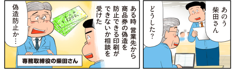 1コマ目の地の文：あのう　柴田さん　どうした？　2コマ目の地の文：ある時営業先から商品券の偽造を防止できる印刷ができないか相談を受けた　偽造防止か　専務取締役の柴田さん