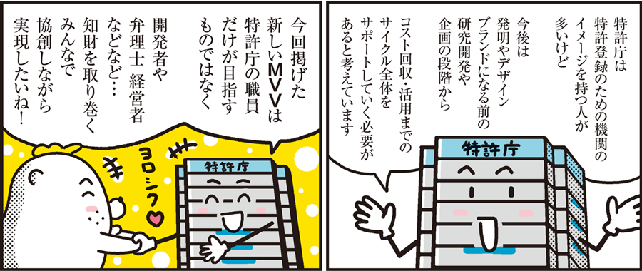 1コマ目の地の文：特許庁は特許登録のための機関のイメージを持つ人が多いけど今後は発明やデザインブランドになる前の研究開発や企画の段階からコスト回収・活用までのサイクル全体をサポートしていく必要があると考えています　2コマ目の地の文：今回掲げた新しいＭＶＶは特許庁の職員だけが目指すものではなく開発者や弁理士 経営者などなど...知財を取り巻くみんなで協創しながら実現したいね！
