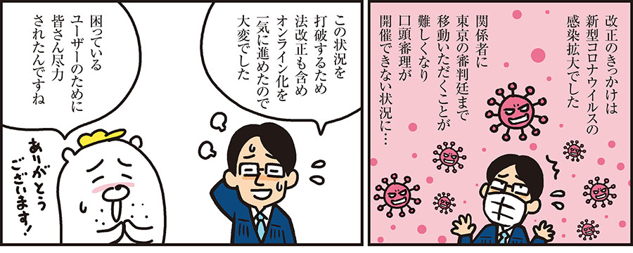 1コマ目の地の文：改正のきっかけは新型コロナウイルスの感染拡大でした 関係者に東京の審判廷まで移動いただくことが難しくなり口頭審理が開催できない状況に… 2コマ目の地の文：この状況を打破するため法改正も含めオンライン化を一気に進めたので大変でした 困っているユーザーのために皆さん尽力されたんですね