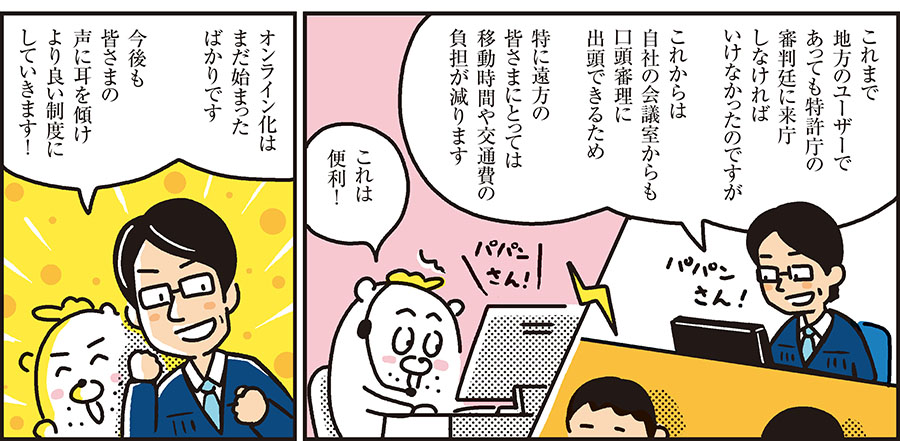 1コマ目の地の文：これまで地方のユーザーであっても特許庁の審判廷に来庁しなければいけなかったのですが これからは自社の会議室からも口頭審理に出頭できるため 特に遠方の皆さまにとっては移動時間や交通費の負担が減ります これは便利！　2コマ目の地の文：オンライン化はまだ始まったばかりです 今後も皆さまの声に耳を傾けより良い制度にしていきます！