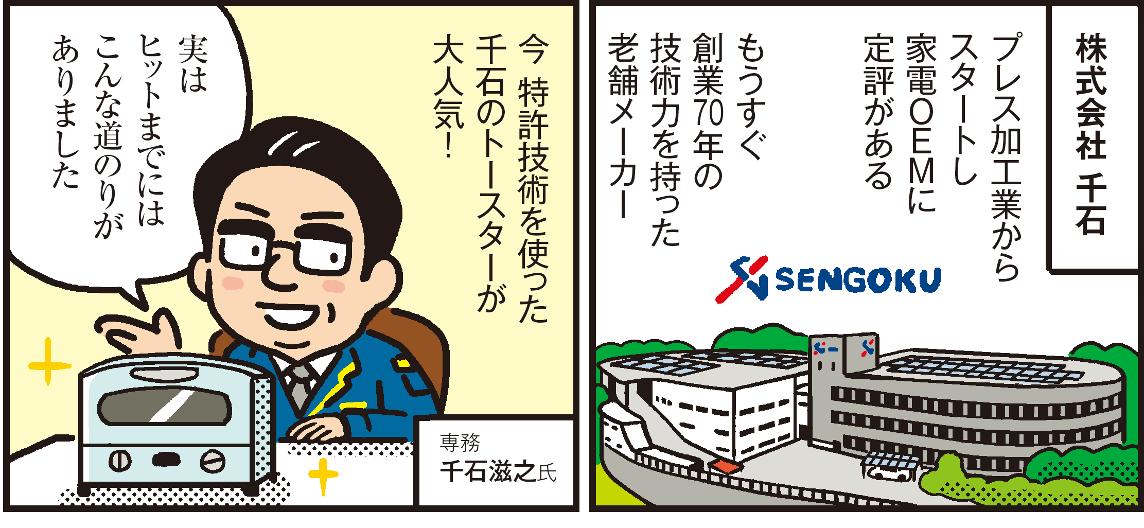 1コマ目の地の文：株式会社 千石 プレス加工業からスタートし家電ＯＥＭに定評がある もうすぐ創業70年の技術力を持った老舗メーカー　2コマ目の地の文：今 特許技術を使った千石のトースターが大人気！実はヒットまでにはこんな道のりがありました 専務千石滋之氏