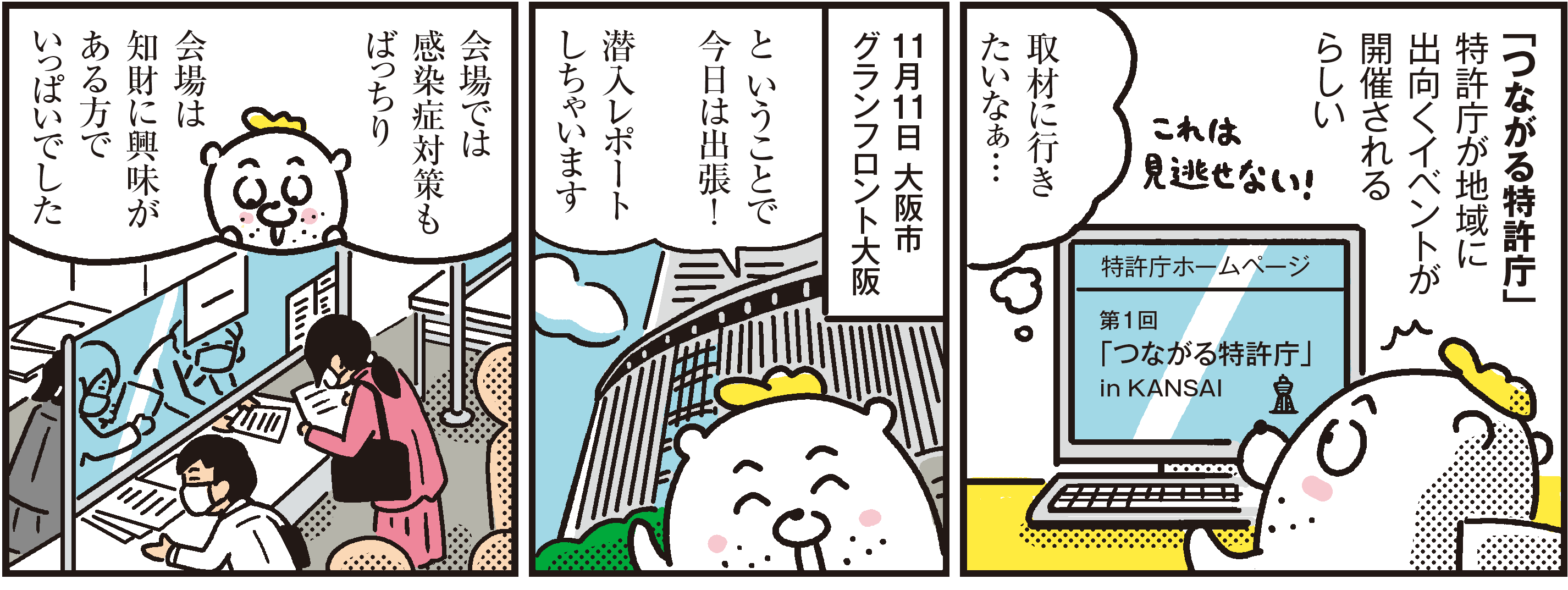 1コマ目の地の文：「つながる特許庁」特許庁が地域に出向くイベントが開催されるらしい 取材に行きたいなぁ…　2コマ目の地の文：と いうことで今日は出張！潜入レポートしちゃいます 11月11日 大阪市 グランフロント大阪　3コマ目の地の文：会場では感染症対策もばっちり 会場は知財に興味がある方でいっぱいでした