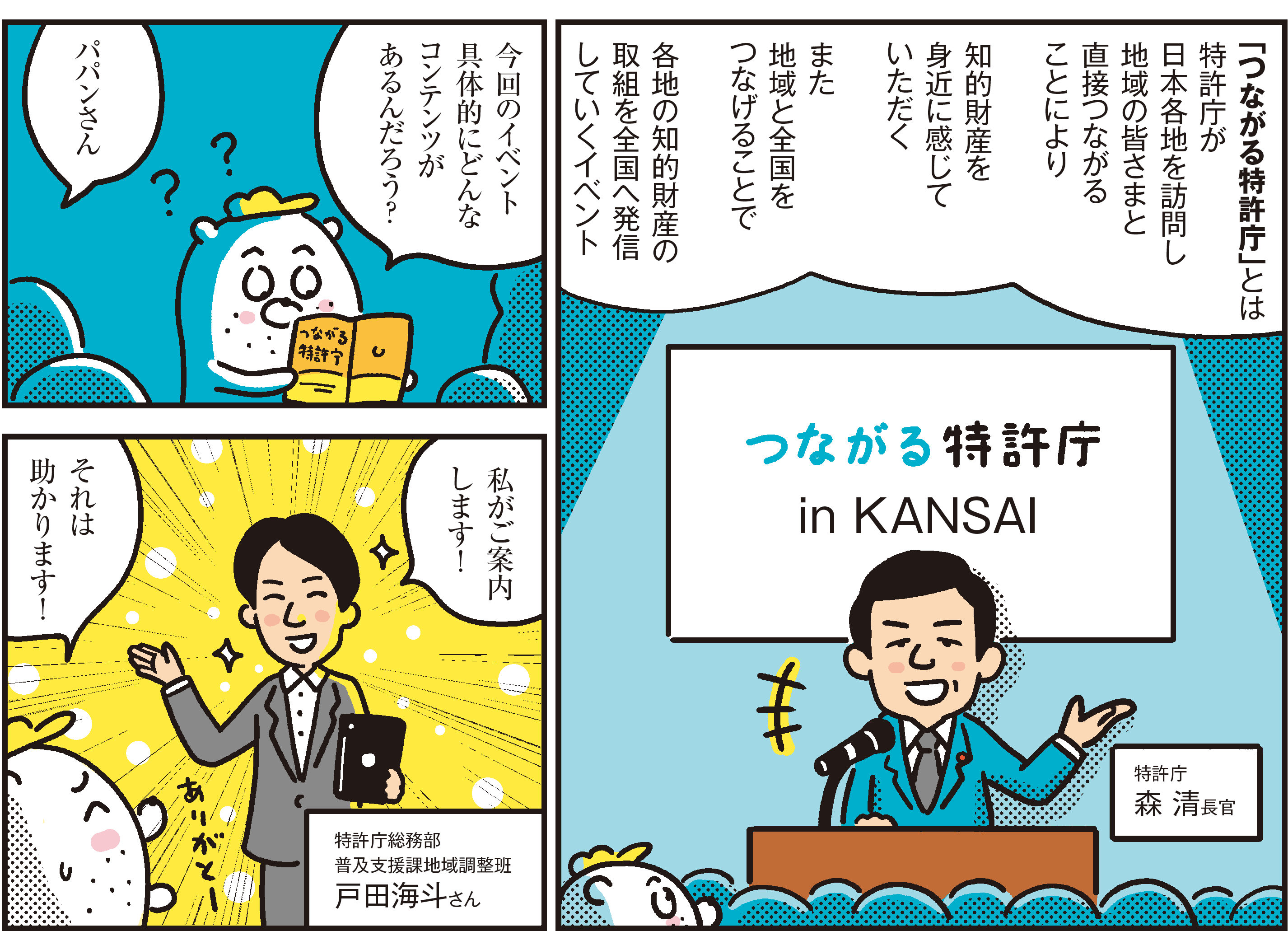 1コマ目の地の文：「つながる特許庁」とは特許庁が日本各地を訪問し地域の皆さまと直接つながることにより知的財産を身近に感じていただくまた地域と全国をつなげることで各地の知的財産の取組を全国へ発信していくイベント 特許庁 森 清長官	2コマ目の地の文：今回のイベント具体的にどんなコンテンツがあるんだろう？パパンさん 3コマ目の地の文：私がご案内します！それは助かります！特許庁総務部 普及支援課地域調整班戸田海斗さん