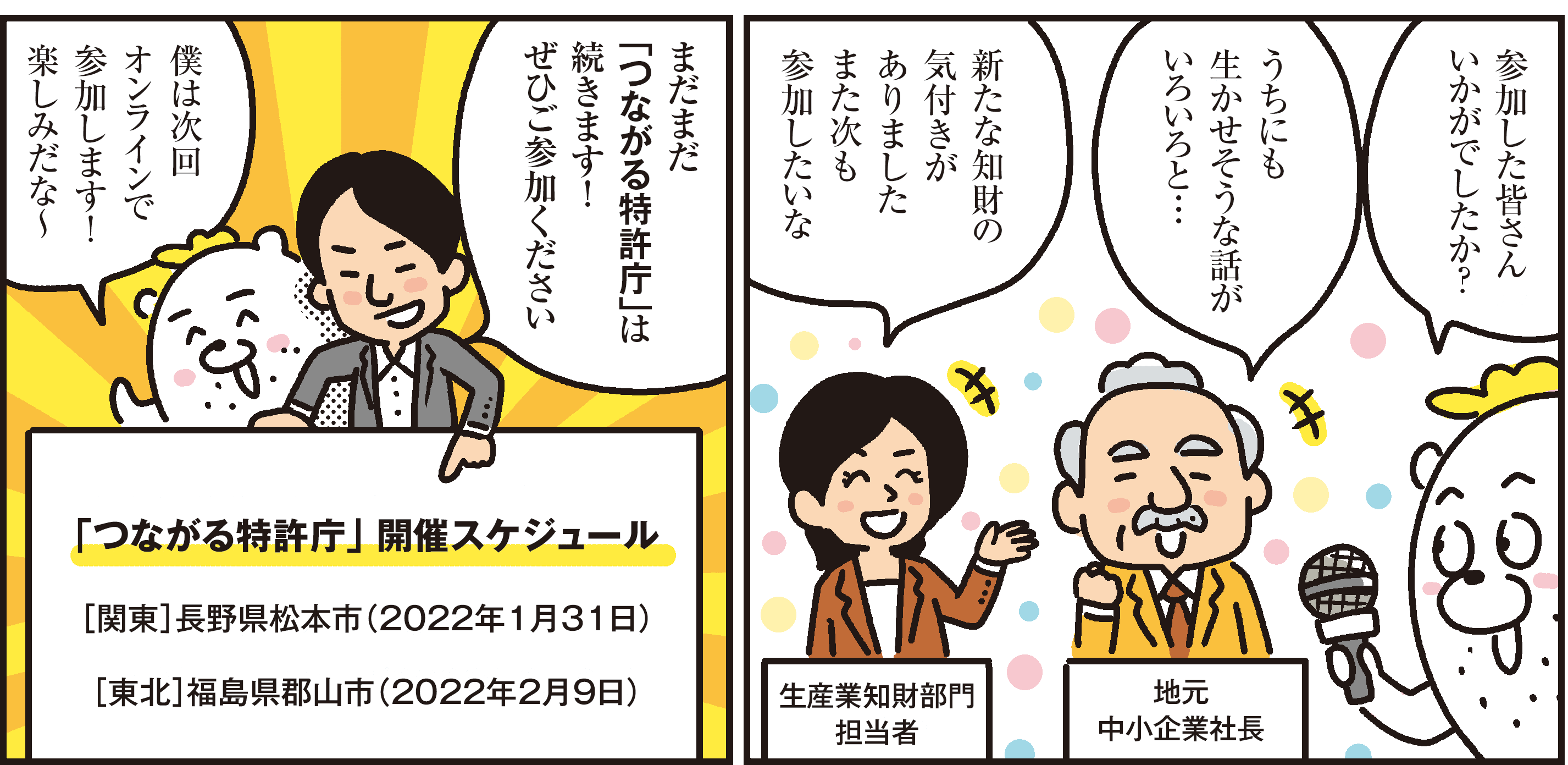 1コマ目の地の文：参加した皆さんいかがでしたか？うちにも生かせそうな話がいろいろと…新たな知財の気付きがありましたまた次も参加したいな 生産業知財部門担当者 地元中小企業社長　2コマ目の地の文：まだまだ「つながる特許庁」は続きます！ ぜひご参加ください僕は次回オンラインで参加します！楽しみだな～「つながる特許庁」 開催スケジュール［関東］長野県松本市（2022年1月31日）［東北］福島県郡山市（2022年2月9日）