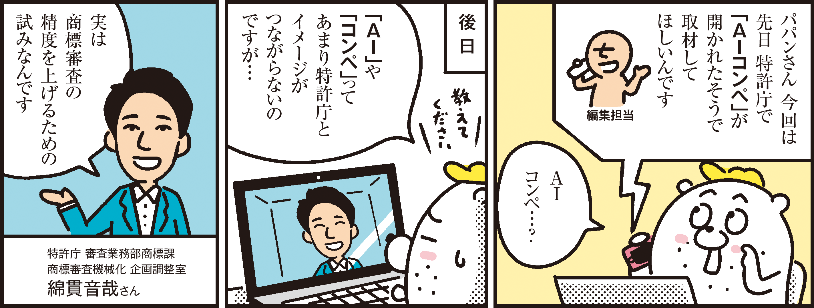 1コマ目の地の文：パパンさん 今回は先日 特許庁で「ＡＩコンペ」が開かれたそうで取材してほしいんです 編集担当 ＡＩコンペ…？ ２コマ目の地の文：後 日　「ＡＩ」や「コンペ」ってあまり特許庁とイメージがつながらないのですが… ３コマ目の地の文：実は商標審査の精度を上げるための試みなんです 特許庁 審査業務部商標課 商標審査機械化 企画調整室綿貫音哉さん