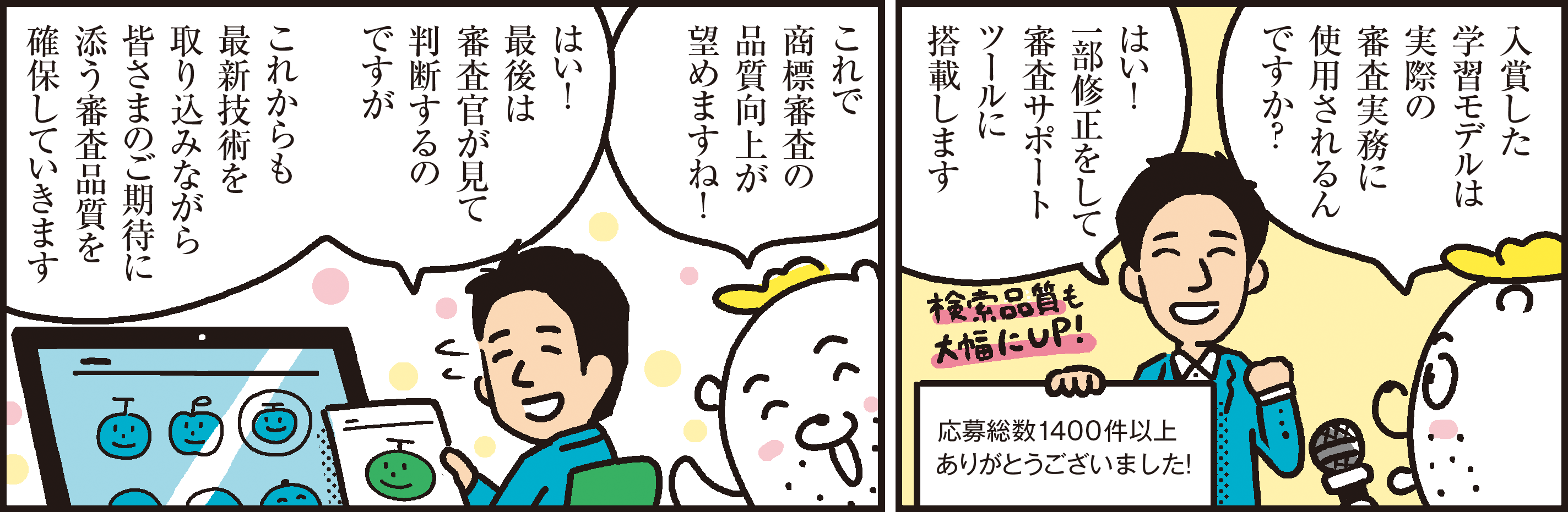 1コマ目の地の文：入賞した学習モデルは実際の審査実務に使用されるん
ですか？はい！一部修正をして審査サポートツールに搭載します 応募総数1400件以上ありがとうございました！　２コマ目の地の文：これで商標審査の品質向上が望めますね！ はい！最後は審査官が見て判断するのですがこれからも最新技術を取り込みながら皆さまのご期待に添う審査品質を確保していきます