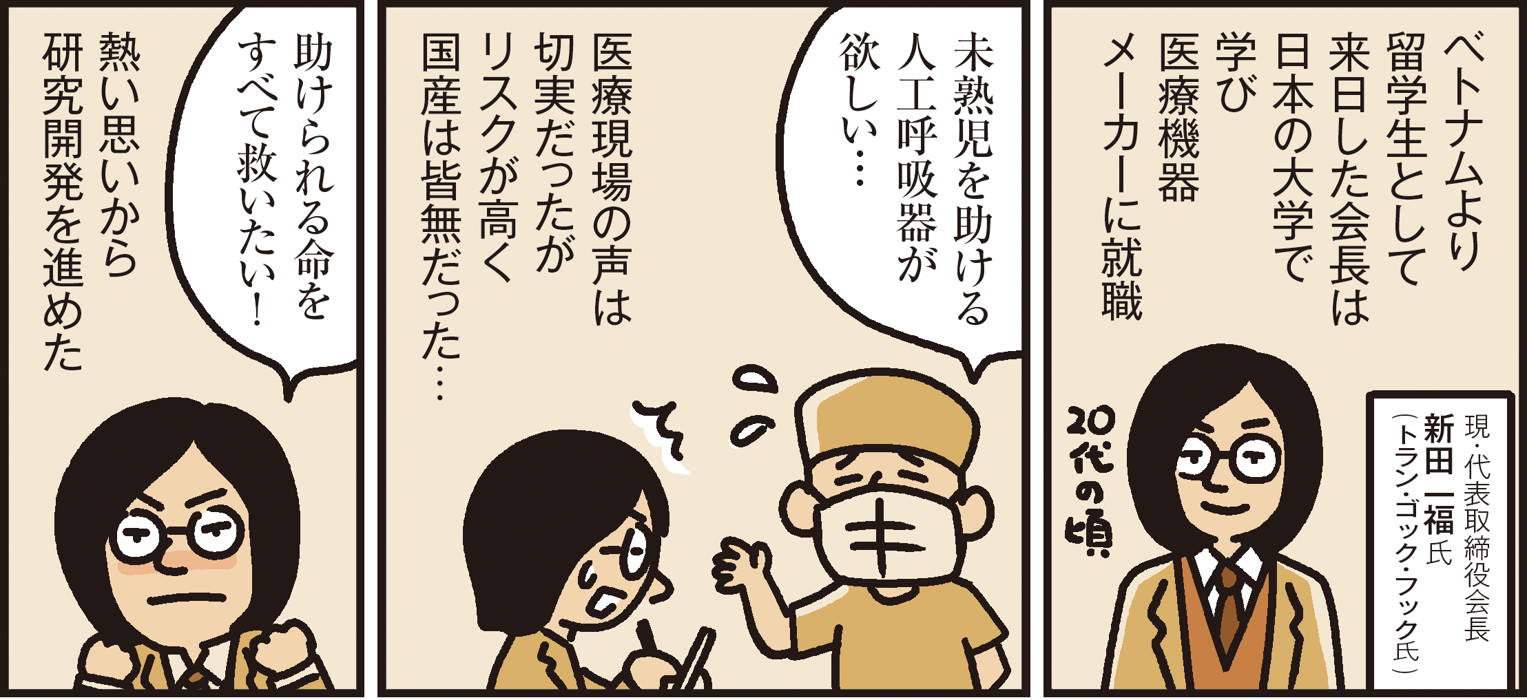 1コマ目の地の文：ベトナムより留学生として来日した会長は日本の大学で学び医療機器メーカーに就職 現・代表取締役会長新田 一福氏(トラン・ゴック・フック氏) 2コマ目の地の文：未熟児を助ける人工呼吸器が欲しい…医療現場の声は切実だったがリスクが高く国産は皆無だった… 3コマ目の地の文：助けられる命をすべて救いたい！熱い思いから研究開発を進めた