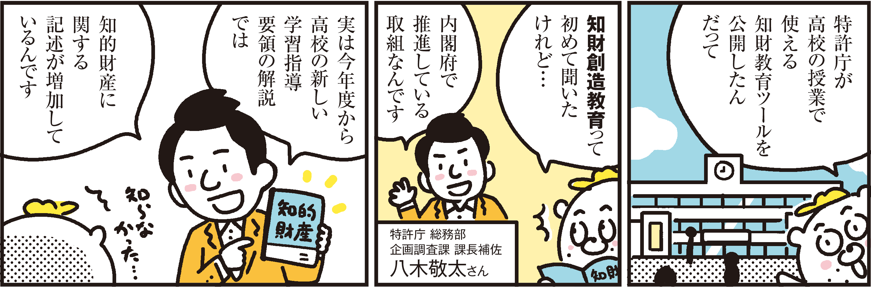 1コマ目の地の文：特許庁が高校の授業で使える知財教育ツールを公開したんだって ２コマ目の地の文：知財創造教育って初めて聞いたけれど…内閣府で推進している取組なんです ３コマ目の地の文：実は今年度から高校の新しい学習指導要領の解説では知的財産に関する記述が増加しているんです