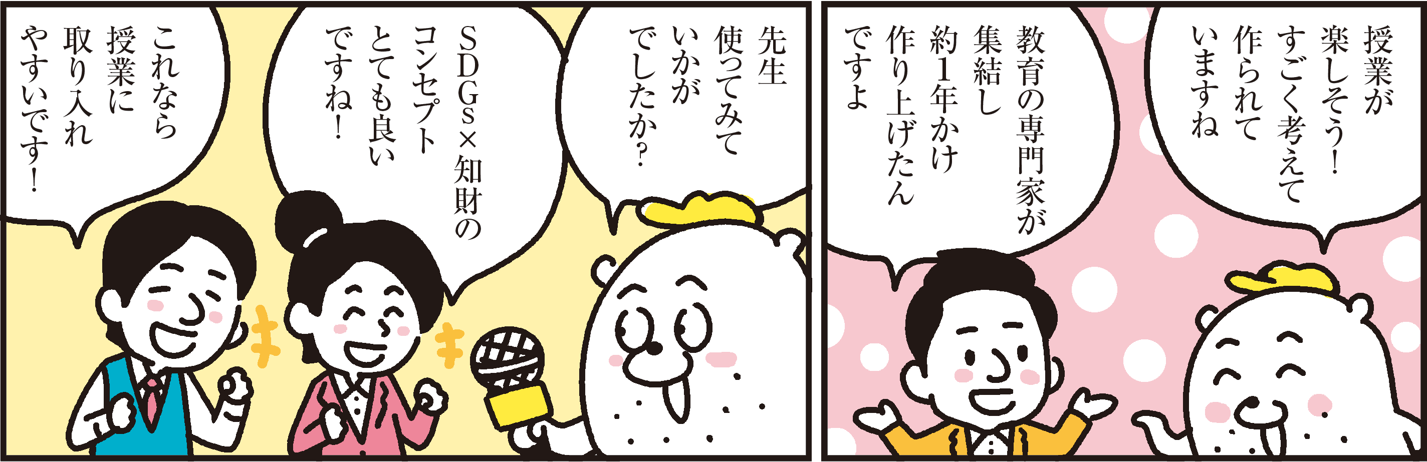 1コマ目の地の文：授業が楽しそう！ すごく考えて作られていますね教育の専門家が集結し約１年かけ作り上げたんですよ　２コマ目の地の文：先生使ってみていかがでしたか？ＳＤＧｓ ×知財のコンセプトとても良いですね！これなら授業に取り入れやすいです！