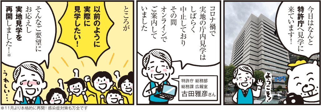 1コマ目の地の文：今日はなんと特許庁へ見学に来ています！ 　2コマ目の地の文：コロナ禍で実地の庁内見学はしばらく中止しておりその間オンラインでご案内していました 特許庁 総務部総務課 広報室 古田雅彦さん　3コマ目の地の文：ところが 以前のように実際に見学したい！ そんなご要望にお応えし実地見学を再開しました！※