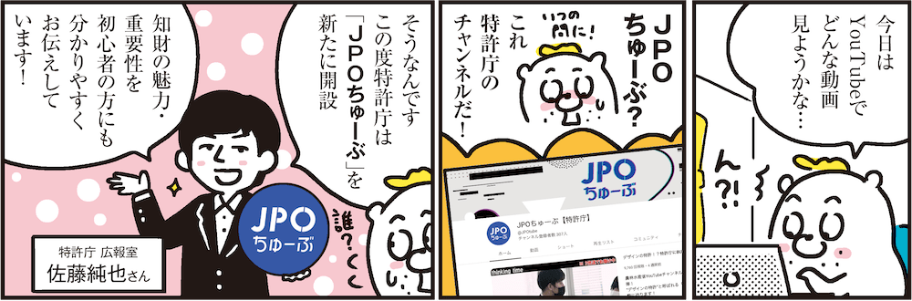 1コマ目の地の文：今日はYouTubeでどんな動画見ようかな…　2コマ目の地の文：JPOちゅーぶ？これ特許庁のチャンネルだ!　3コマ目の地の文：そうなんですこの度特許庁は「JPOちゅーぶ」を新たに開設知財の魅力・重要性を初心者の方にも分かりやすくお伝えしています！ 特許庁 広報室 佐藤純也さん