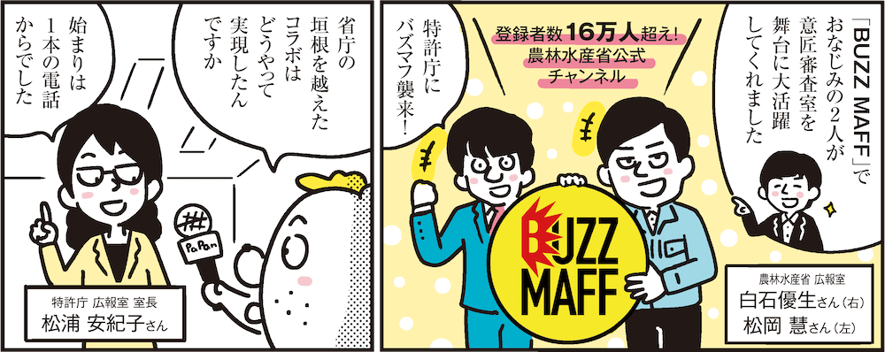 1コマ目の地の文：「BUZZ MAFF」でおなじみの2人が意匠審査室を舞台に大活躍してくれました 農林水産省 広報室白石優生さん（右）松岡 慧さん（左） 登録者数16万人超え！農林水産省公式チャンネル 特許庁にバズマフ襲来！　2コマ目の地の文：省庁の垣根を越えたコラボはどうやって実現したんですか 始まりは1本の電話からでした 特許庁 広報室 室長 松浦 安紀子さん