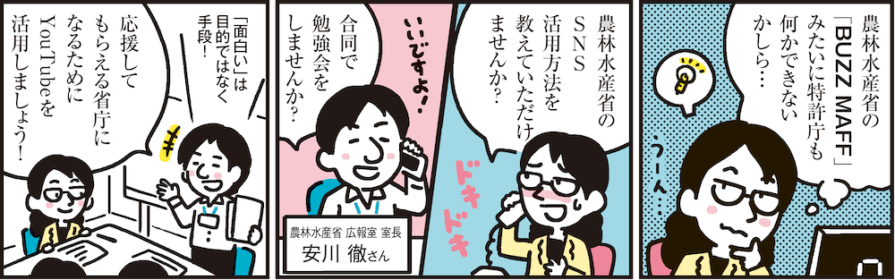 1コマ目の地の文：農林水産省の「BUZZ MAFF」みたいに特許庁も何かできないかしら…　2コマ目の地の文：農林水産省のSNS活用方法を教えていただけませんか？ 合同で勉強会をしませんか？ 農林水産省 広報室 室長 安川 徹さん　3コマ目の地の文：「面白い」は目的ではなく手段！応援してもらえる省庁になるためにYouTubeを活用しましょう！