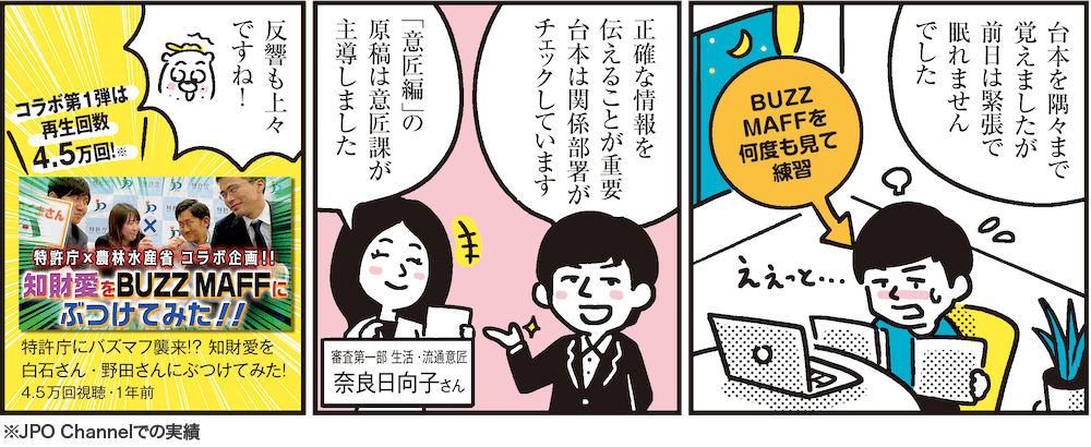 1コマ目の地の文：台本を隅々まで覚えましたが前日は緊張で眠れませんでした BUZZMAFFを何度も見て練習　2コマ目の地の文：正確な情報を伝えることが重要台本は関係部署がチェックしています 「意匠編」の原稿は意匠課が主導しました 審査第一部 生活・流通意匠 奈良日向子さん　3コマ目の地の文：反響も上々ですね！ コラボ第1弾は再生回数4.5万回！※ 特許庁にバズマフ襲来！？ 知財愛を白石さん・野田さんにぶつけてみた！4.5万回視聴・1年前 ※JPO Channelでの実績