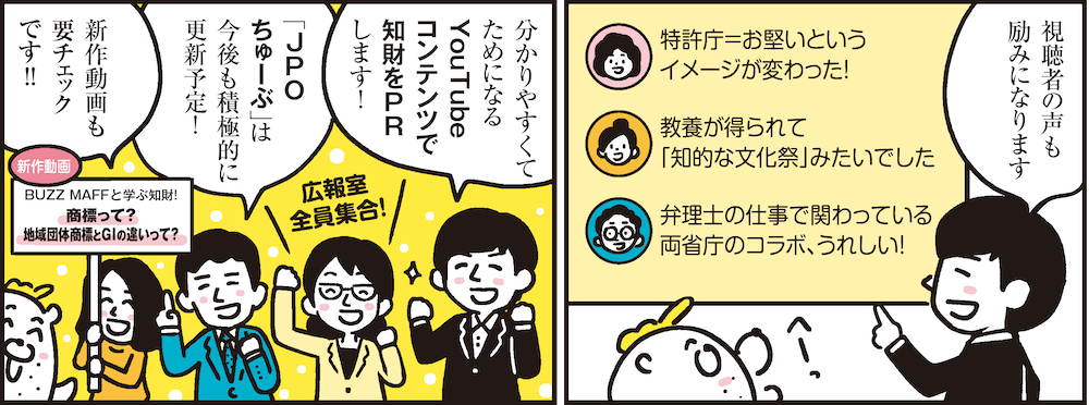 1コマ目の地の文：視聴者の声も励みになります 特許庁＝お堅いというイメージが変わった！ 教養が得られて「知的な文化祭」みたいでした 弁理士の仕事で関わっている両省庁のコラボ、うれしい！　2コマ目の地の文：分かりやすくてためになるYouTubeコンテンツで知財をPRします！ 「JPOちゅーぶ」は今後も積極的に更新予定！ 新作動画も要チェックです!! 新作動画 BUZZ MAFFと学ぶ知財!商標って？地域団体商標とGIの違いって？