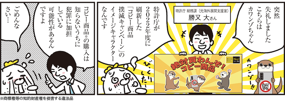1コマ目の地の文：突然失礼しましたこちらはカワンゾちゃん 特許庁が2022年度に刷新した「コピー商品撲滅キャンペーン」のイメージキャラクターなんです 特許庁 総務課（元海外展開支援室）勝又 大さん　2コマ目の地の文：コピー商品※の購入は知らないうちに犯罪に加担している可能性があるんですよ ごめんなさい…※商標権等の知的財産権を侵害する違法品