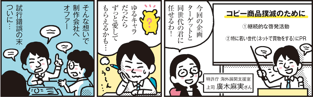 1コマ目の地の文：今回の企画ターゲットと同世代の君に任せるわ！ 特許庁 海外展開支援室 上司 廣木麻実さん コピー商品撲滅のために①継続的な啓発活動②特に若い世代（ネットで買物をする）にPR　2コマ目の地の文：ゆるキャラだったらずっと愛してもらえるかも…　3コマ目の地の文：そんな想いで制作会社へオファー 試行錯誤の末ついに…