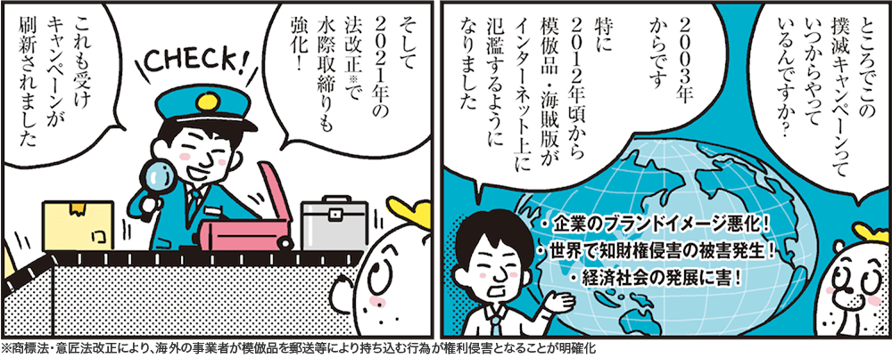 1コマ目の地の文：ところでこの撲滅キャンペーンっていつからやっているんですか？ 2003年からです 特に2012年頃から模倣品・海賊版がインターネット上に氾濫するようになりました　2コマ目の地の文：そして2021年の法改正※で水際取締りも強化！ これも受けキャンペーンが刷新されました ※商標法・意匠法改正により、海外の事業者が模倣品を郵送等により持ち込む行為が権利侵害となることが明確化