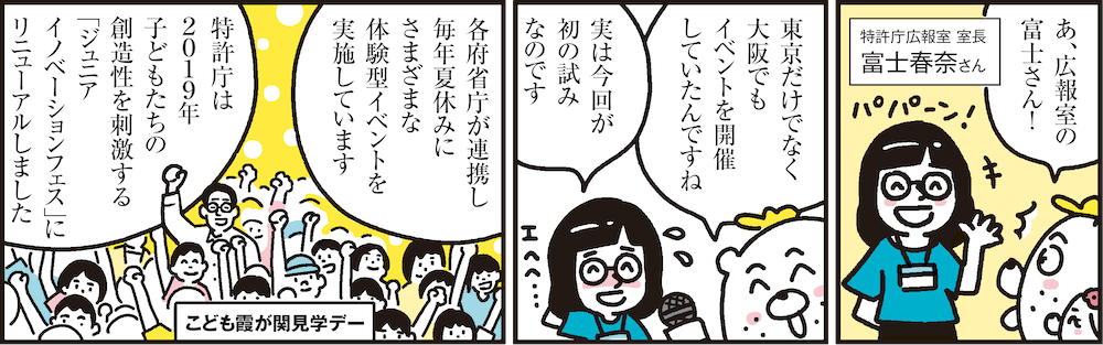 1コマ目の地の文：特許庁広報室 室長 富士春奈さん あ、広報室の富士さん！　2コマ目の地の文：東京だけでなく大阪でもイベントを開催していたんですね 実は今回が初の試みなのです　3コマ目の地の文：こども霞が関見学デー 各府省庁が連携し毎年夏休みにさまざまな体験型イベントを実施しています 特許庁は2019年子どもたちの創造性を刺激する「ジュニアイノベーションフェス」にリニューアルしました