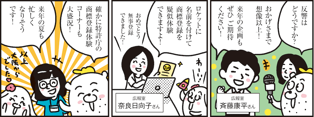 1コマ目の地の文：広報室 斉藤康平さん 反響はどうですか？ おかげさまで想像以上！来年の企画もぜひ ご期待ください！　2コマ目の地の文：広報室 奈良日向子さん ロケットに名前を付けて商標登録を疑似体験できますよ！ おめでとう 無事登録できました！　3コマ目の地の文：確かに特許庁の商標登録体験コーナーも大盛況！来年の夏も忙しくなりそうです！