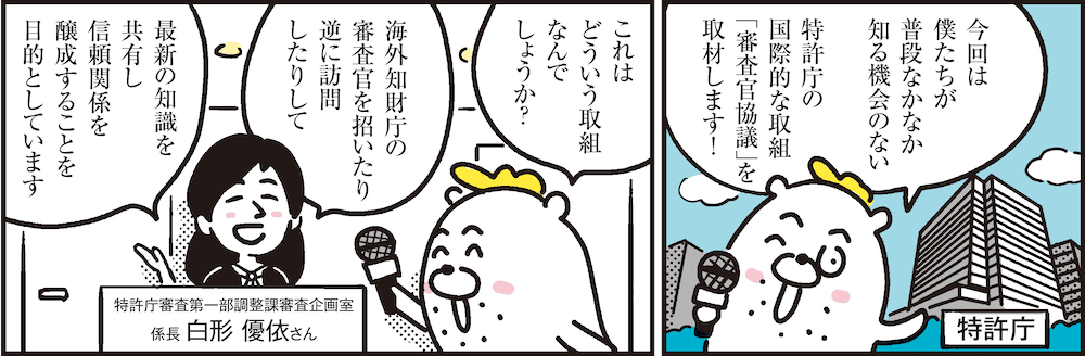 1コマ目の地の文：今回は僕たちが普段なかなか知る機会のない特許庁の国際的な取組「審査官協議」を取材します！　2コマ目の地の文：これはどういう取組なんでしょうか？　海外知財庁の審査官を招いたり逆に訪問したりして最新の知識を共有し信頼関係を醸成することを目的としています　特許庁審査第一部調整課審査企画室 係長 白形 優依さん
