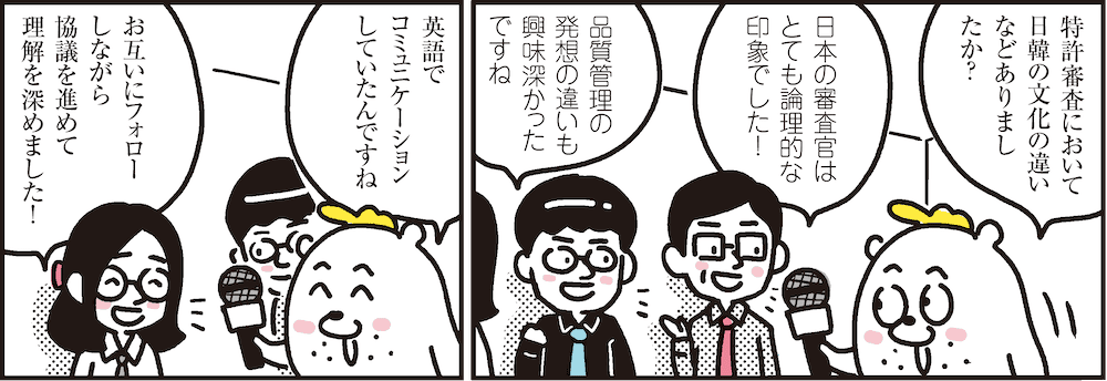 1コマ目の地の文：特許審査において日韓の文化の違いなどありましたか？　日本の審査官はとても論理的な印象でした！　品質管理の発想の違いも興味深かったですね　2コマ目の地の文：英語でコミュニケーションしていたんですね　お互いにフォローしながら協議を進めました理解を深めました！