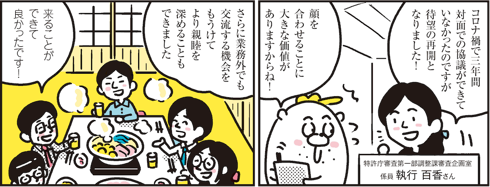 1コマ目の地の文：コロナ禍で三年間対面での協議ができていなかったのですが待望の再開となりました！　特許庁審査第一部調整課審査企画室 係員 執行 百香さん　顔を合わせることに大きな価値がありますからね！　2コマ目の地の文：さらに業務外でも交流する機会をもうけてより親睦を深めることもできました　来ることができて良かったです！